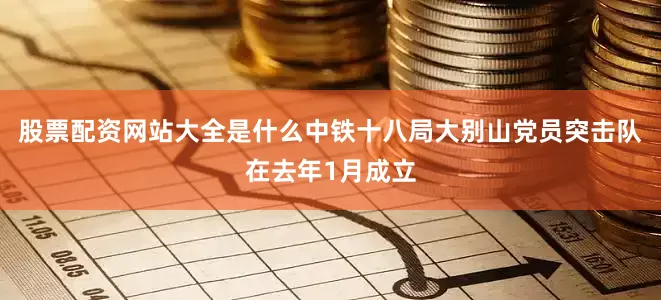 股票配资网站大全是什么中铁十八局大别山党员突击队在去年1月成立