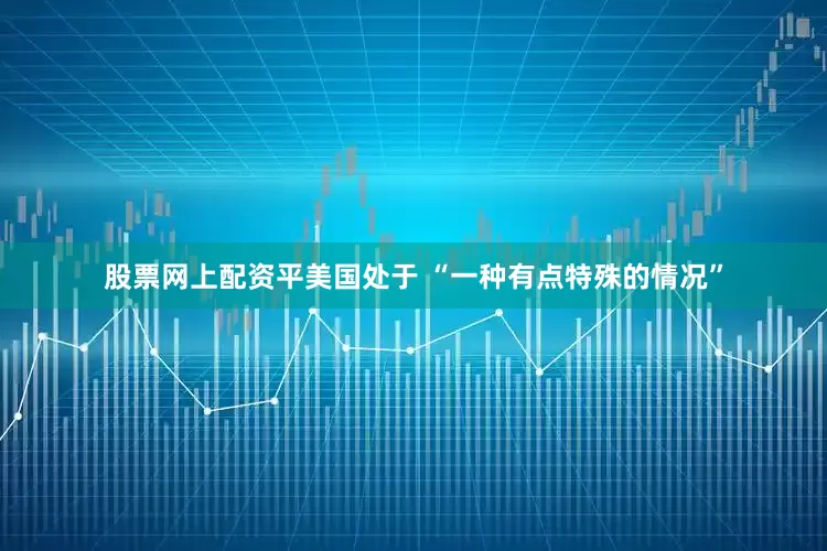 股票网上配资平美国处于 “一种有点特殊的情况”
