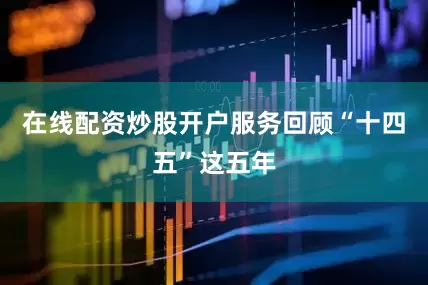 在线配资炒股开户服务回顾“十四五”这五年
