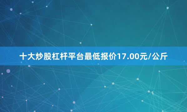 十大炒股杠杆平台最低报价17.00元/公斤