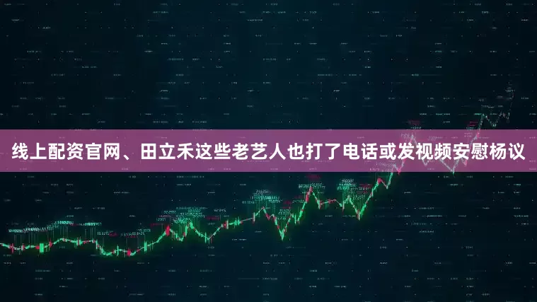 线上配资官网、田立禾这些老艺人也打了电话或发视频安慰杨议