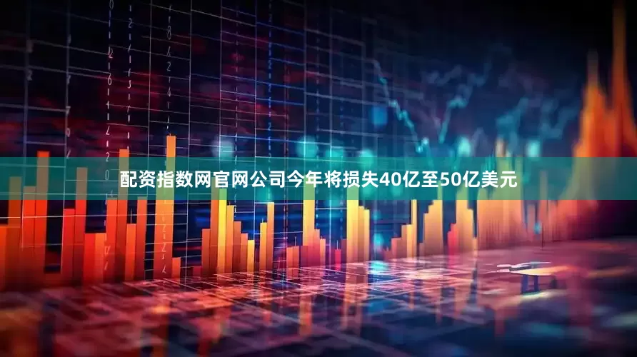 配资指数网官网公司今年将损失40亿至50亿美元