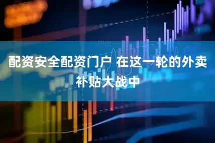 配资安全配资门户 在这一轮的外卖补贴大战中