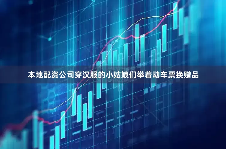 本地配资公司穿汉服的小姑娘们举着动车票换赠品