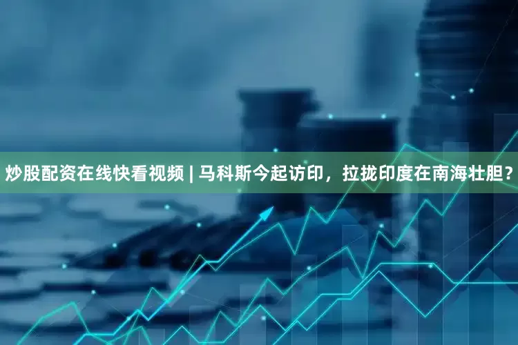 炒股配资在线快看视频 | 马科斯今起访印，拉拢印度在南海壮胆？