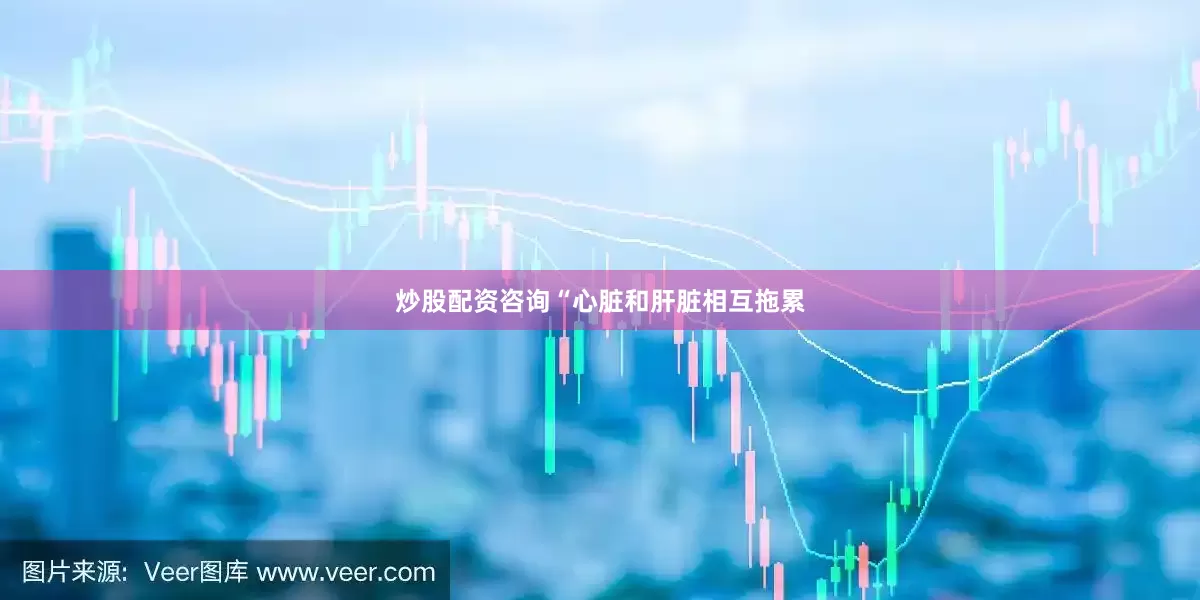 炒股配资咨询“心脏和肝脏相互拖累