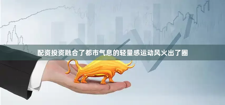 配资投资融合了都市气息的轻量感运动风火出了圈