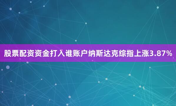 股票配资资金打入谁账户纳斯达克综指上涨3.87%