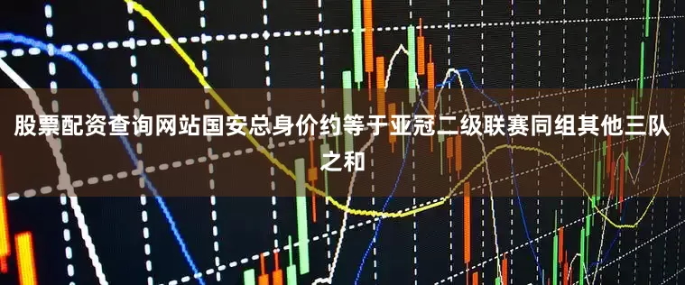 股票配资查询网站国安总身价约等于亚冠二级联赛同组其他三队之和